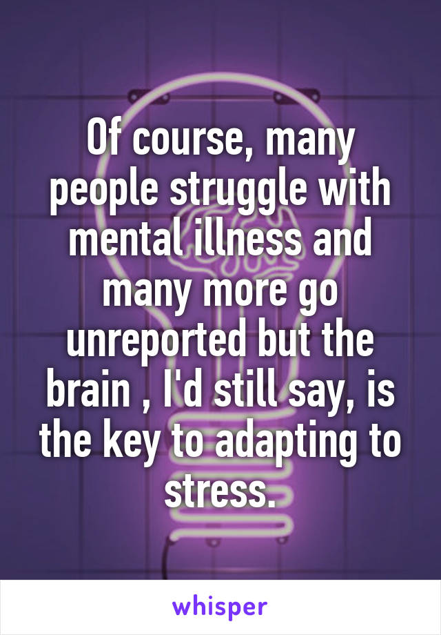 Of course, many people struggle with mental illness and many more go unreported but the brain , I'd still say, is the key to adapting to stress.