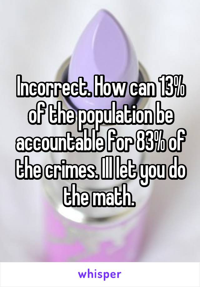 Incorrect. How can 13% of the population be accountable for 83% of the crimes. Ill let you do the math. 