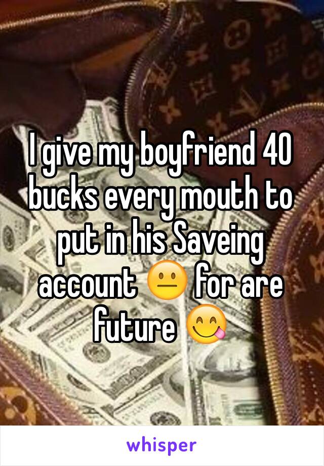 I give my boyfriend 40 bucks every mouth to put in his Saveing account 😐 for are future 😋