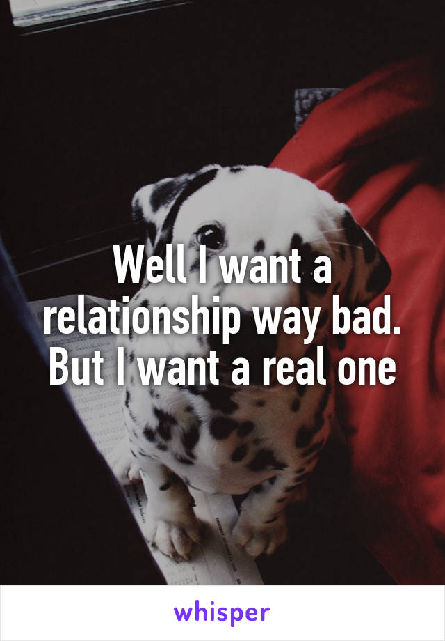 Well I want a relationship way bad. But I want a real one