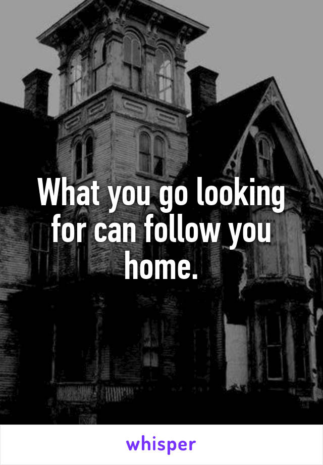 What you go looking for can follow you home.