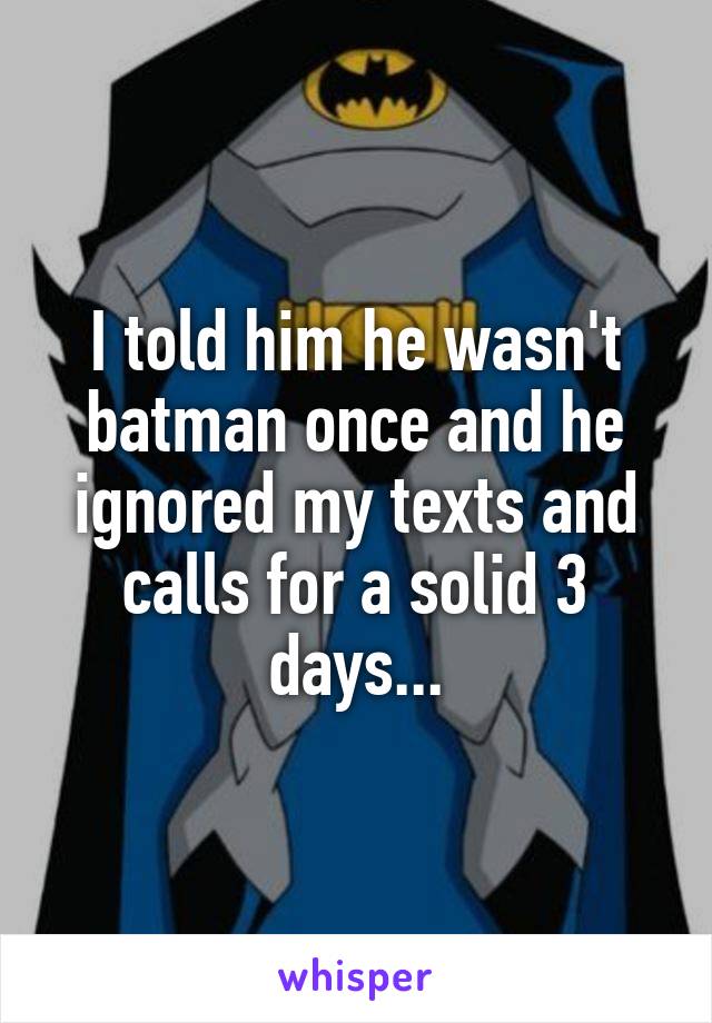 I told him he wasn't batman once and he ignored my texts and calls for a solid 3 days...