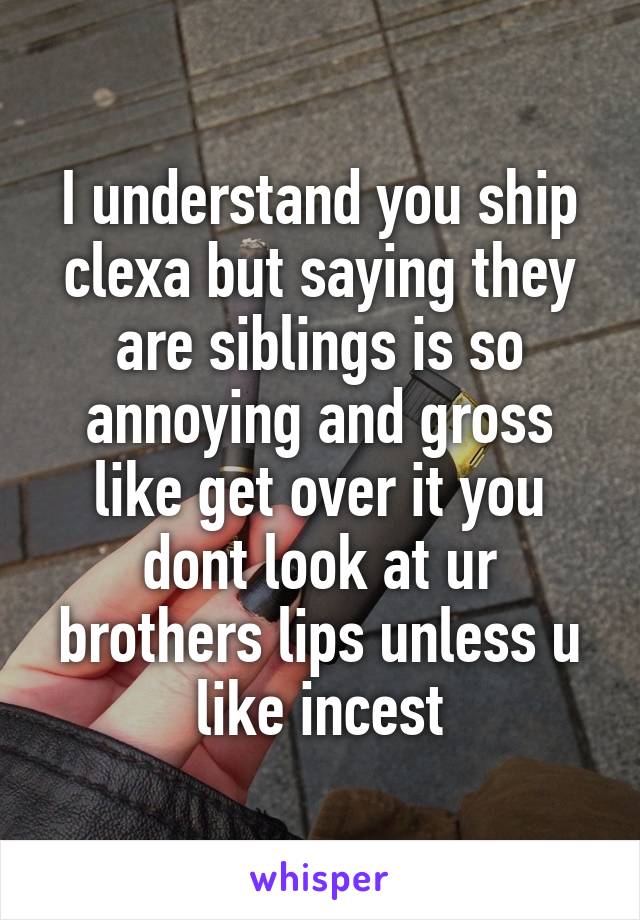 I understand you ship clexa but saying they are siblings is so annoying and gross like get over it you dont look at ur brothers lips unless u like incest