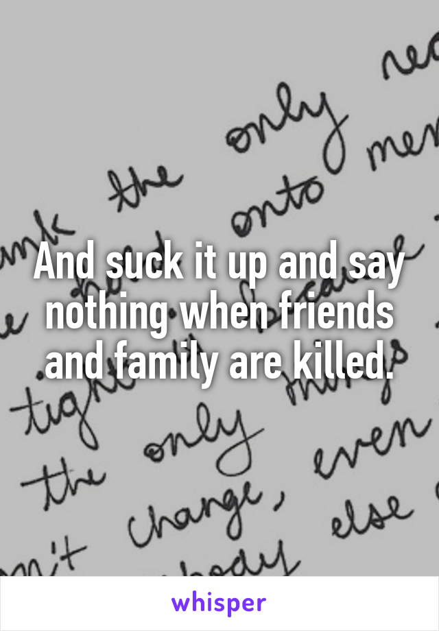 And suck it up and say nothing when friends and family are killed.