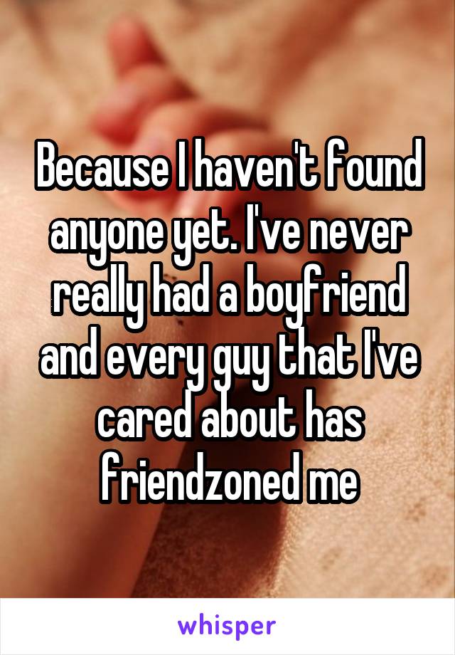 Because I haven't found anyone yet. I've never really had a boyfriend and every guy that I've cared about has friendzoned me