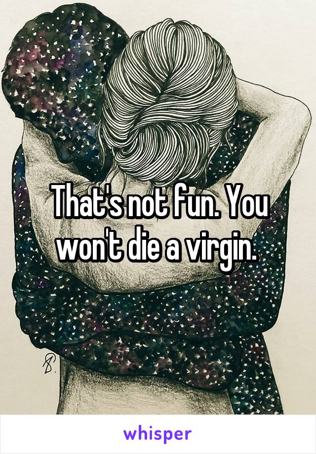That's not fun. You won't die a virgin. 