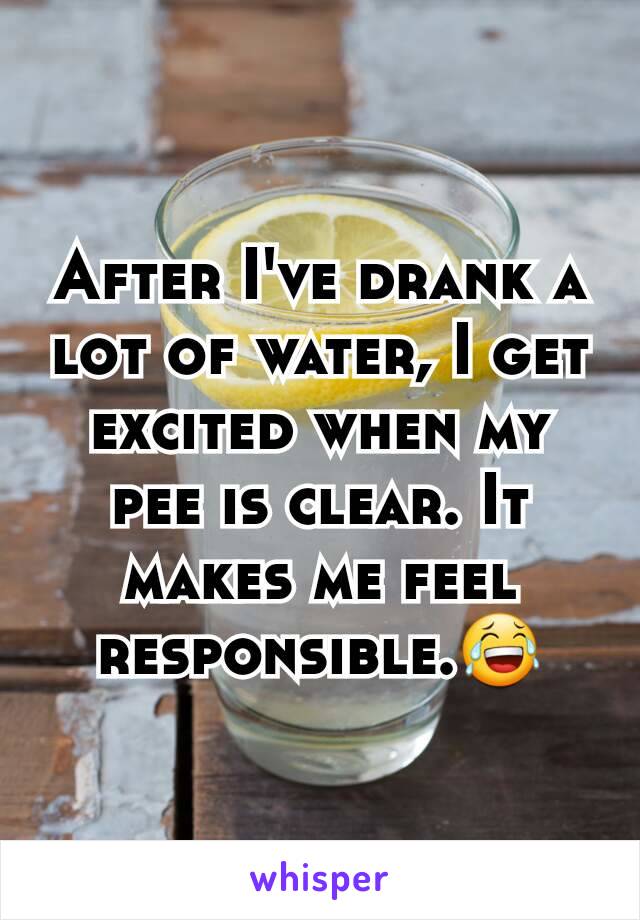 After I've drank a lot of water, I get excited when my pee is clear. It makes me feel responsible.😂
