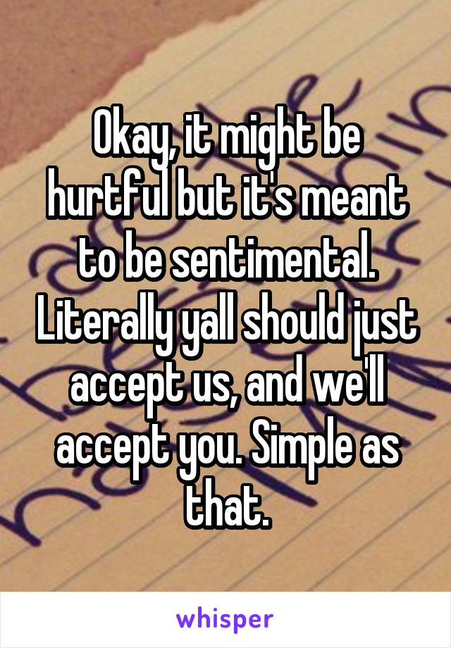 Okay, it might be hurtful but it's meant to be sentimental. Literally yall should just accept us, and we'll accept you. Simple as that.