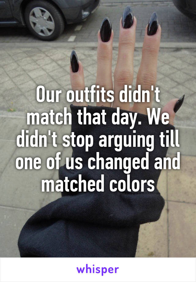 Our outfits didn't match that day. We didn't stop arguing till one of us changed and matched colors