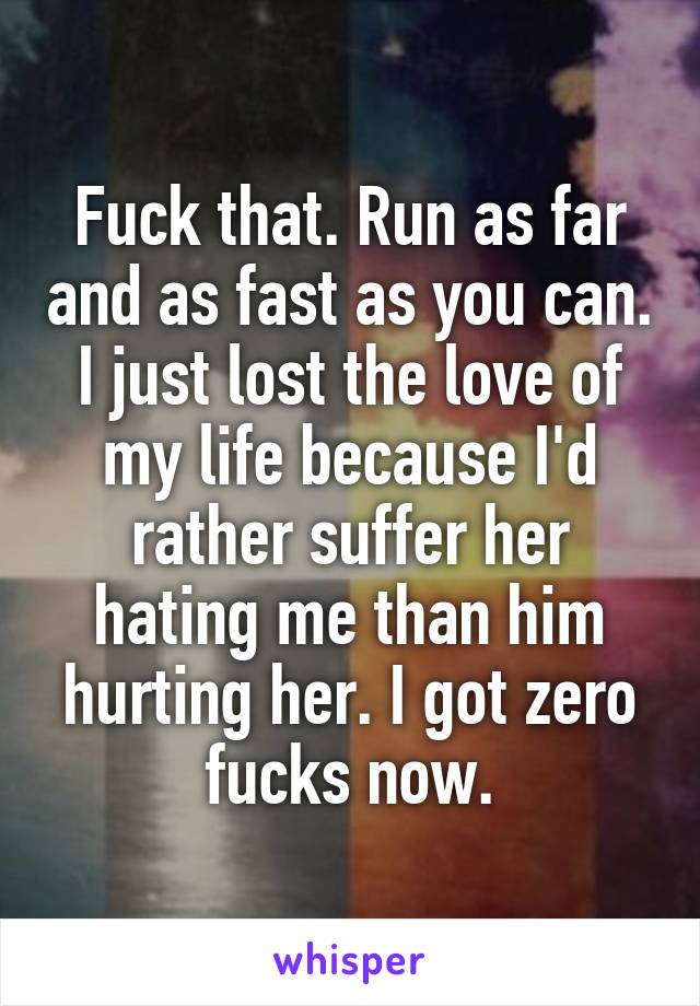 Fuck that. Run as far and as fast as you can. I just lost the love of my life because I'd rather suffer her hating me than him hurting her. I got zero fucks now.