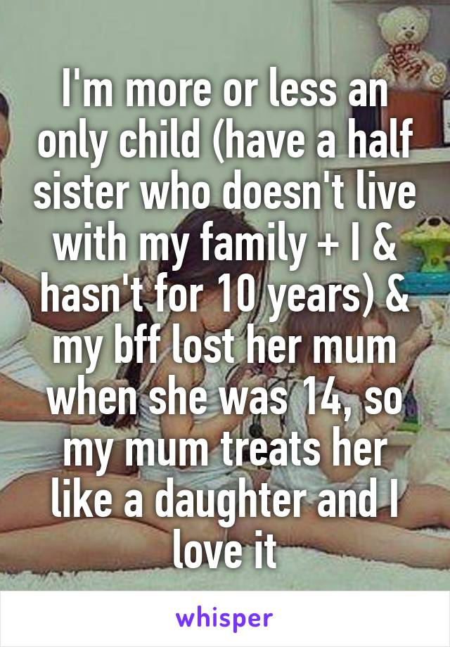 I'm more or less an only child (have a half sister who doesn't live with my family + I & hasn't for 10 years) & my bff lost her mum when she was 14, so my mum treats her like a daughter and I love it