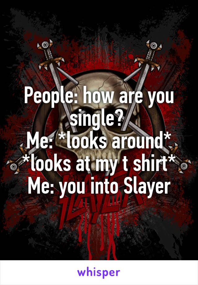 People: how are you single? 
Me: *looks around* *looks at my t shirt*
Me: you into Slayer