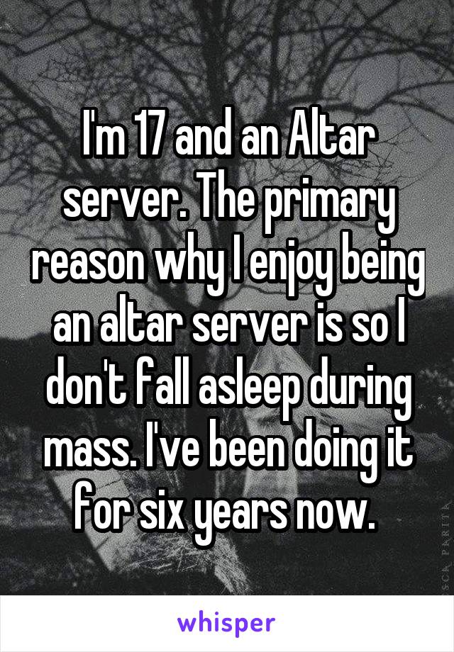 I'm 17 and an Altar server. The primary reason why I enjoy being an altar server is so I don't fall asleep during mass. I've been doing it for six years now. 
