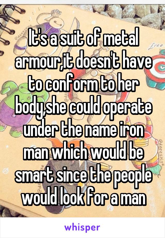 It's a suit of metal armour,it doesn't have to conform to her body,she could operate under the name iron man which would be smart since the people would look for a man
