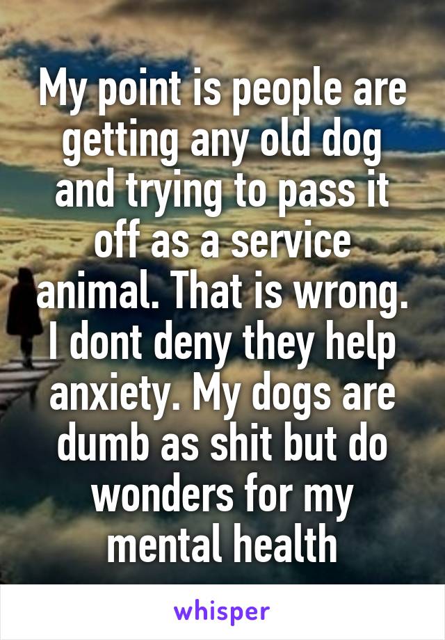 My point is people are getting any old dog and trying to pass it off as a service animal. That is wrong. I dont deny they help anxiety. My dogs are dumb as shit but do wonders for my mental health