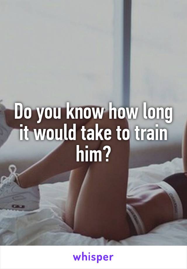 Do you know how long it would take to train him?