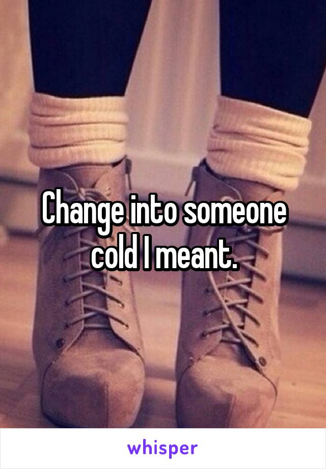 Change into someone cold I meant.