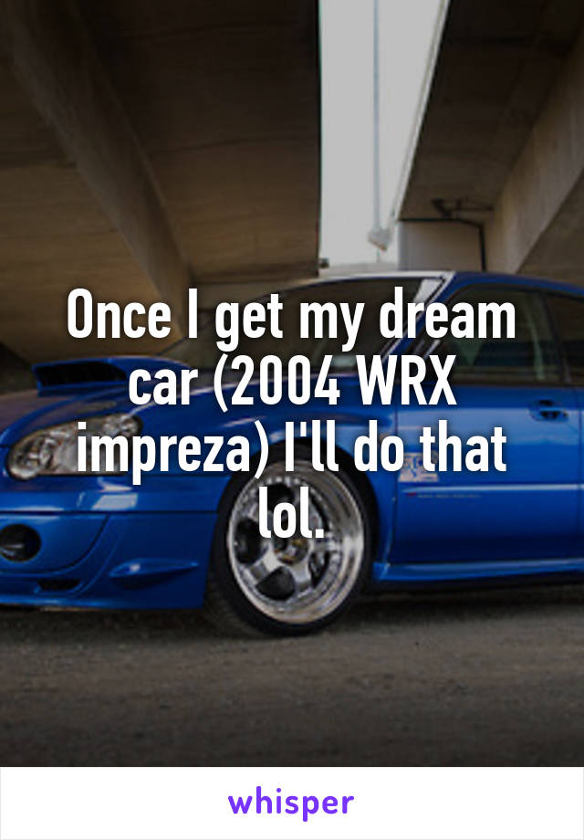 Once I get my dream car (2004 WRX impreza) I'll do that lol.