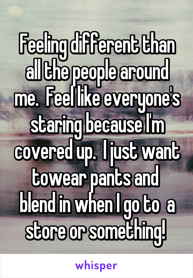 Feeling different than all the people around me.  Feel like everyone's staring because I'm covered up.  I just want towear pants and  blend in when I go to  a store or something! 
