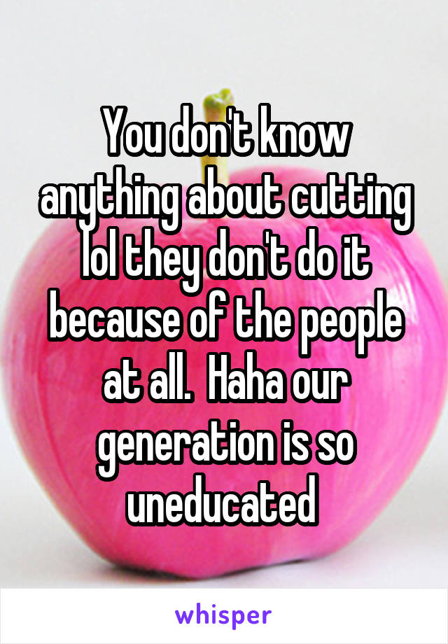 You don't know anything about cutting lol they don't do it because of the people at all.  Haha our generation is so uneducated 