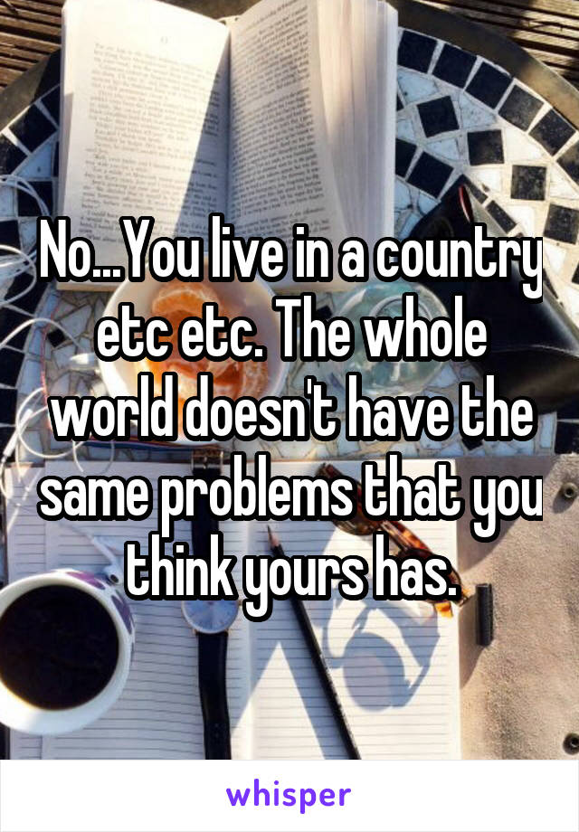 No...You live in a country etc etc. The whole world doesn't have the same problems that you think yours has.