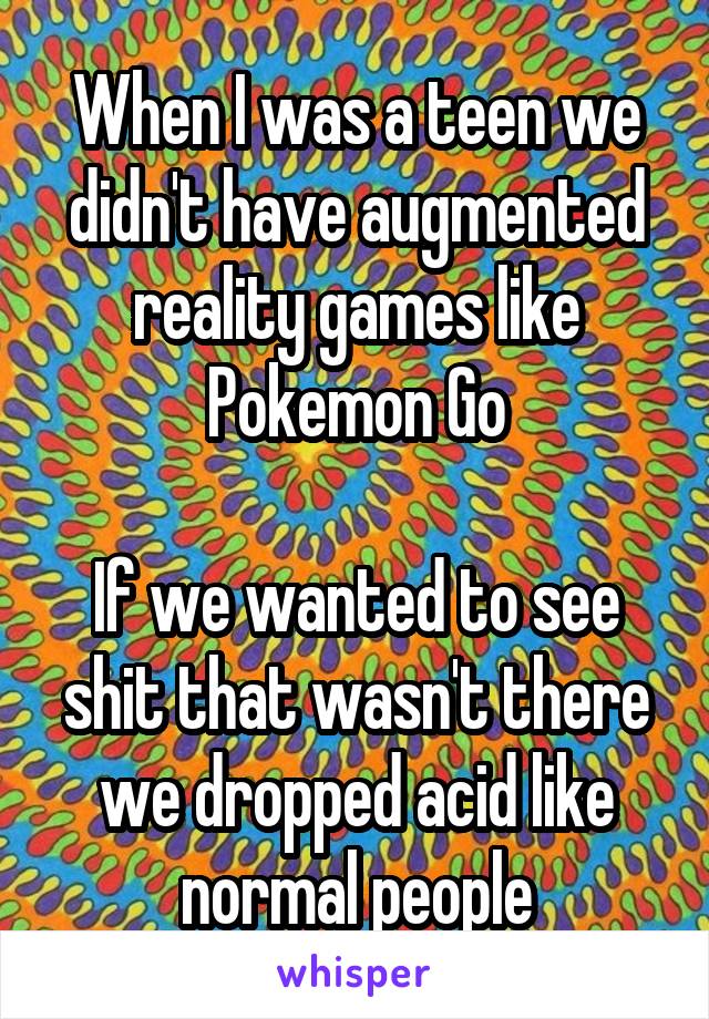 When I was a teen we didn't have augmented reality games like Pokemon Go

If we wanted to see shit that wasn't there we dropped acid like normal people