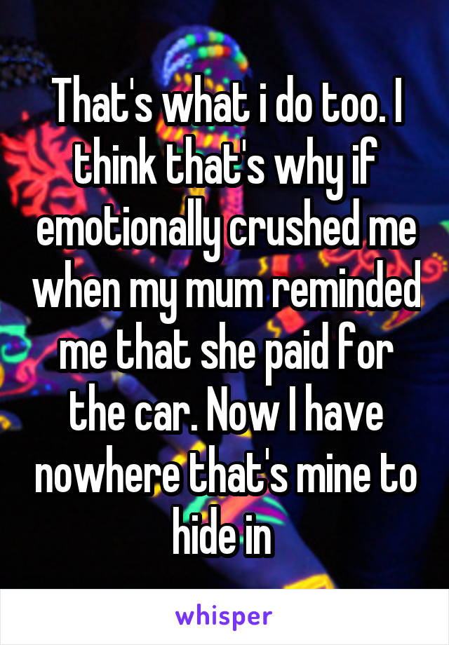 That's what i do too. I think that's why if emotionally crushed me when my mum reminded me that she paid for the car. Now I have nowhere that's mine to hide in 