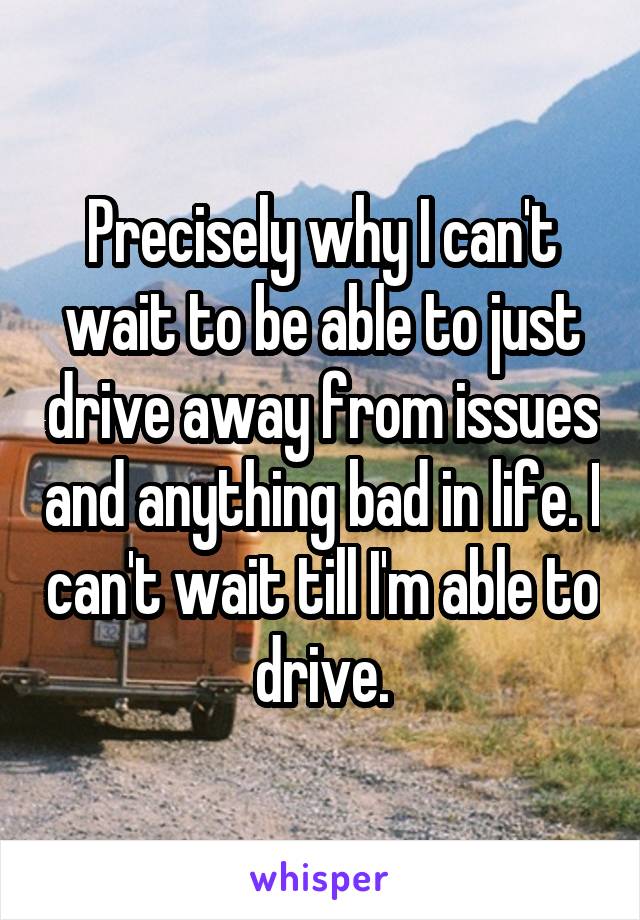 Precisely why I can't wait to be able to just drive away from issues and anything bad in life. I can't wait till I'm able to drive.