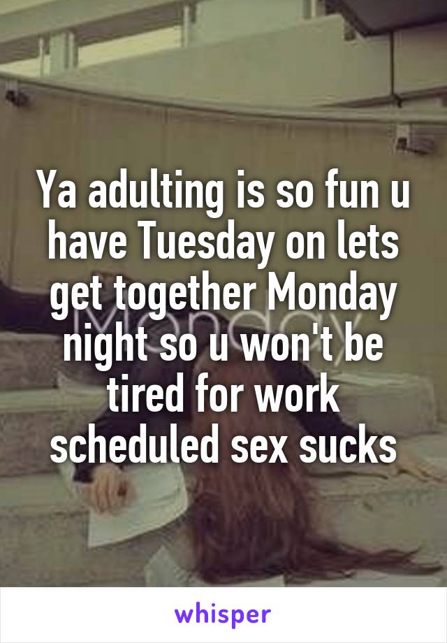 Ya adulting is so fun u have Tuesday on lets get together Monday night so u won't be tired for work scheduled sex sucks