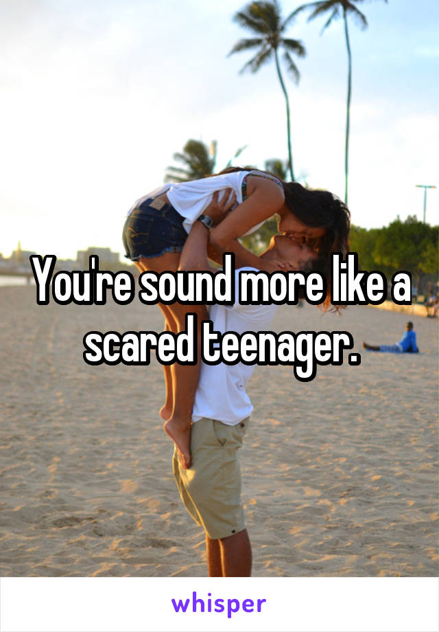 You're sound more like a scared teenager.