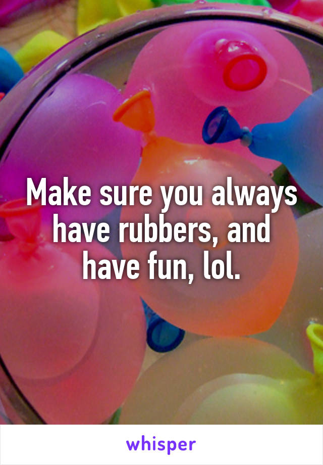 Make sure you always have rubbers, and have fun, lol.