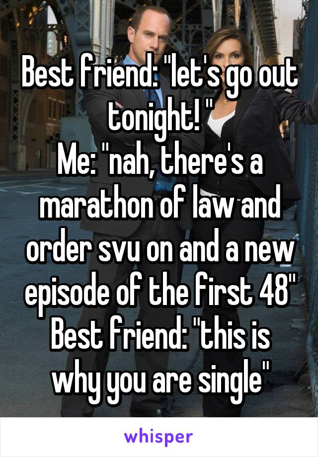 Best friend: "let's go out tonight! "
Me: "nah, there's a marathon of law and order svu on and a new episode of the first 48"
Best friend: "this is why you are single"