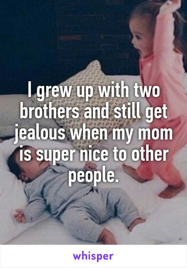 I grew up with two brothers and still get jealous when my mom is super nice to other people.