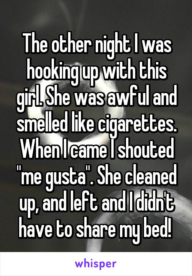 The other night I was hooking up with this girl. She was awful and smelled like cigarettes. When I came I shouted "me gusta". She cleaned up, and left and I didn't have to share my bed! 