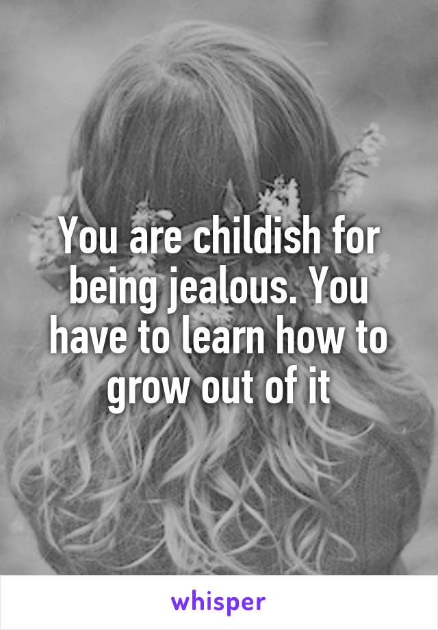 You are childish for being jealous. You have to learn how to grow out of it