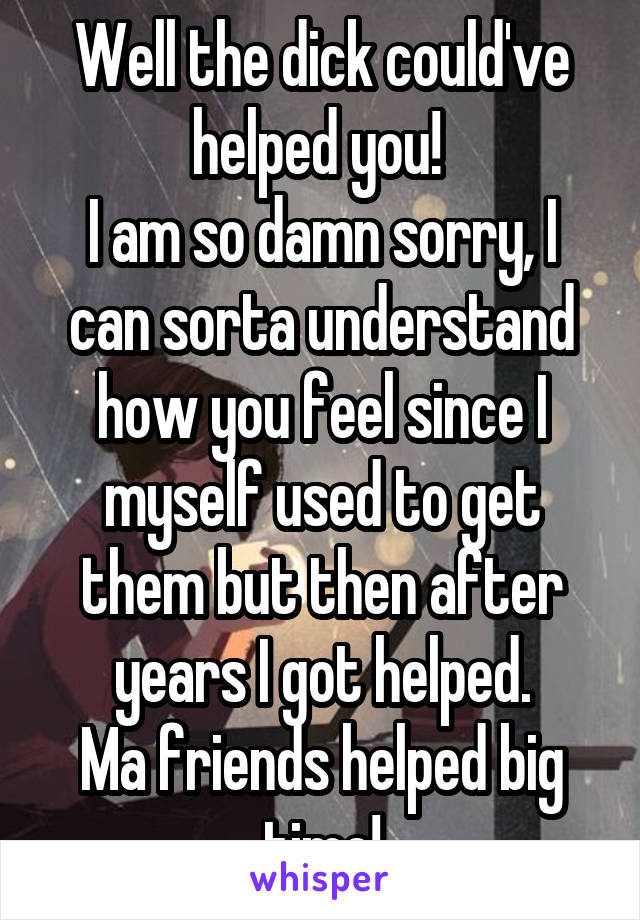 Well the dick could've helped you! 
I am so damn sorry, I can sorta understand how you feel since I myself used to get them but then after years I got helped.
Ma friends helped big time!
