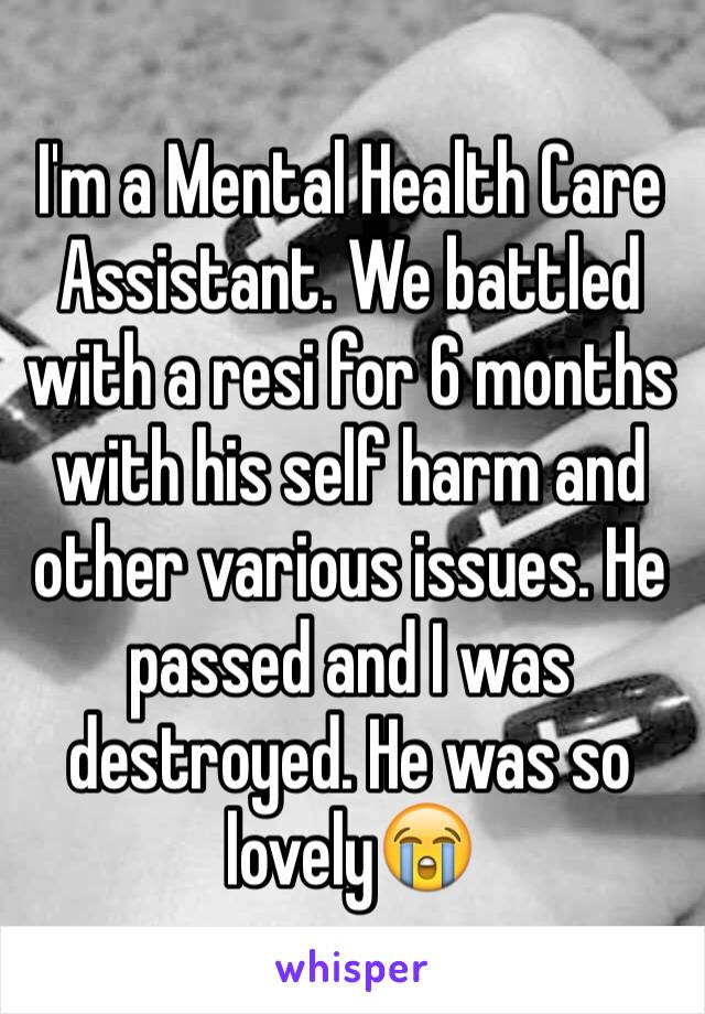 I'm a Mental Health Care Assistant. We battled with a resi for 6 months with his self harm and other various issues. He passed and I was destroyed. He was so lovely😭