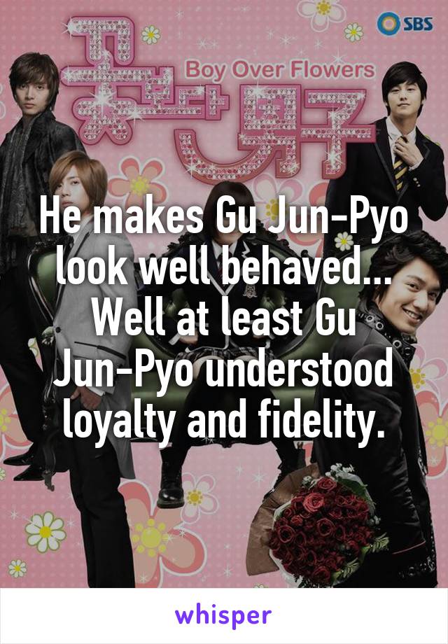 He makes Gu Jun-Pyo look well behaved... Well at least Gu Jun-Pyo understood loyalty and fidelity.