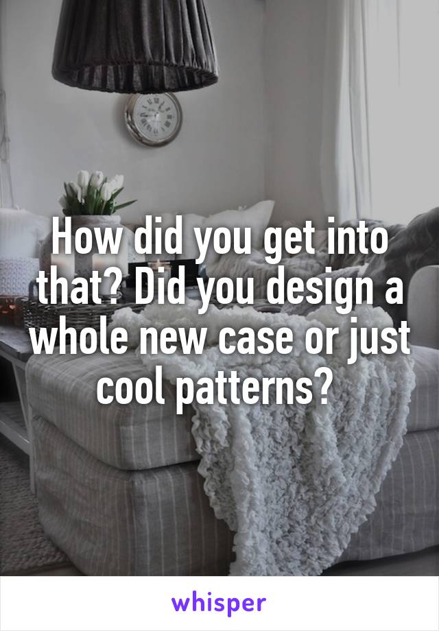 How did you get into that? Did you design a whole new case or just cool patterns? 