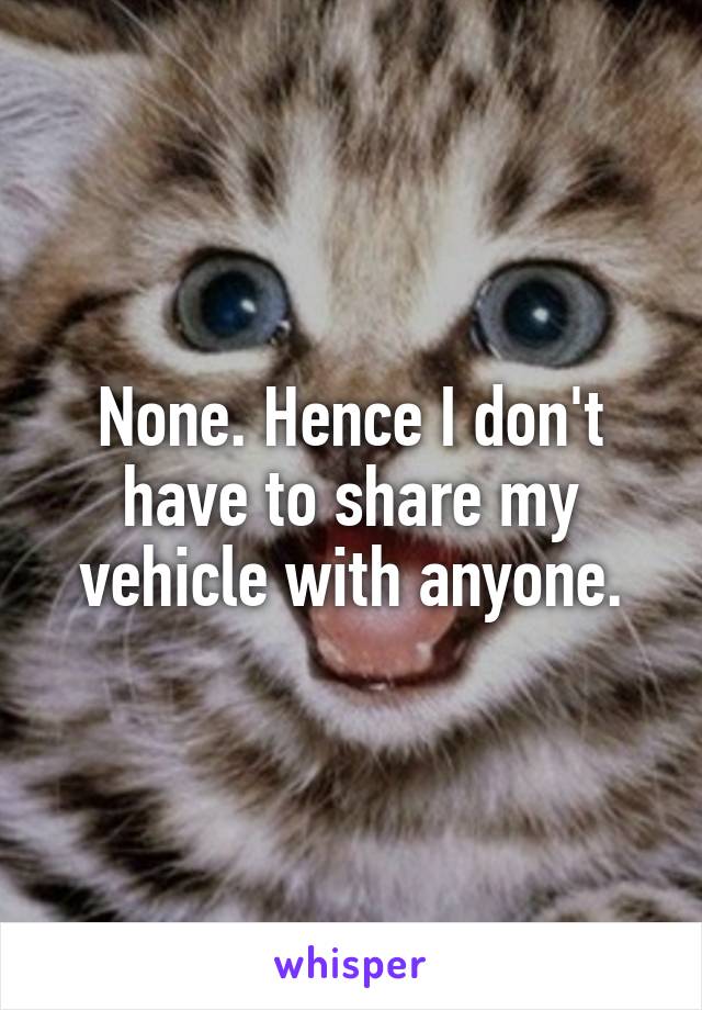 None. Hence I don't have to share my vehicle with anyone.