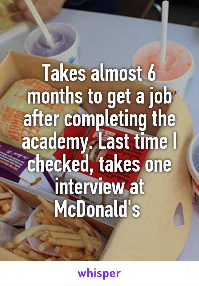 Takes almost 6 months to get a job after completing the academy. Last time I checked, takes one interview at McDonald's 
