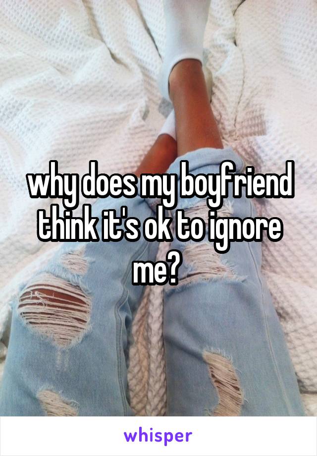 why does my boyfriend think it's ok to ignore me? 
