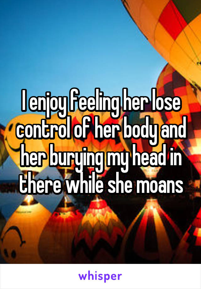 I enjoy feeling her lose control of her body and her burying my head in there while she moans