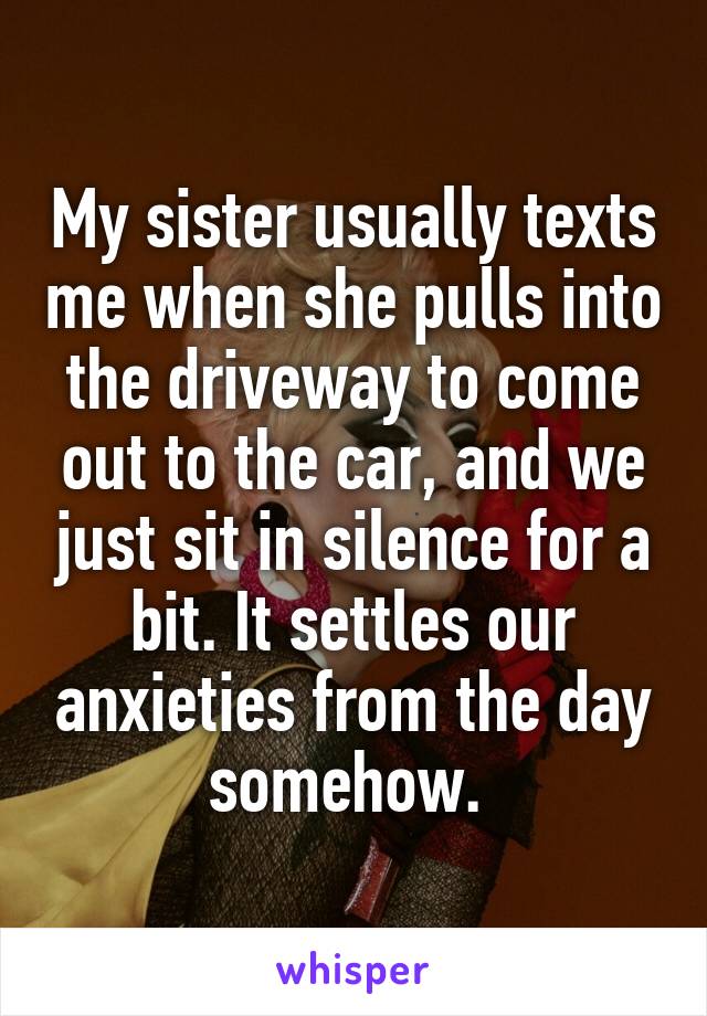 My sister usually texts me when she pulls into the driveway to come out to the car, and we just sit in silence for a bit. It settles our anxieties from the day somehow. 