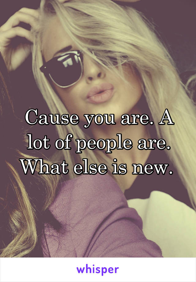 Cause you are. A lot of people are. What else is new. 