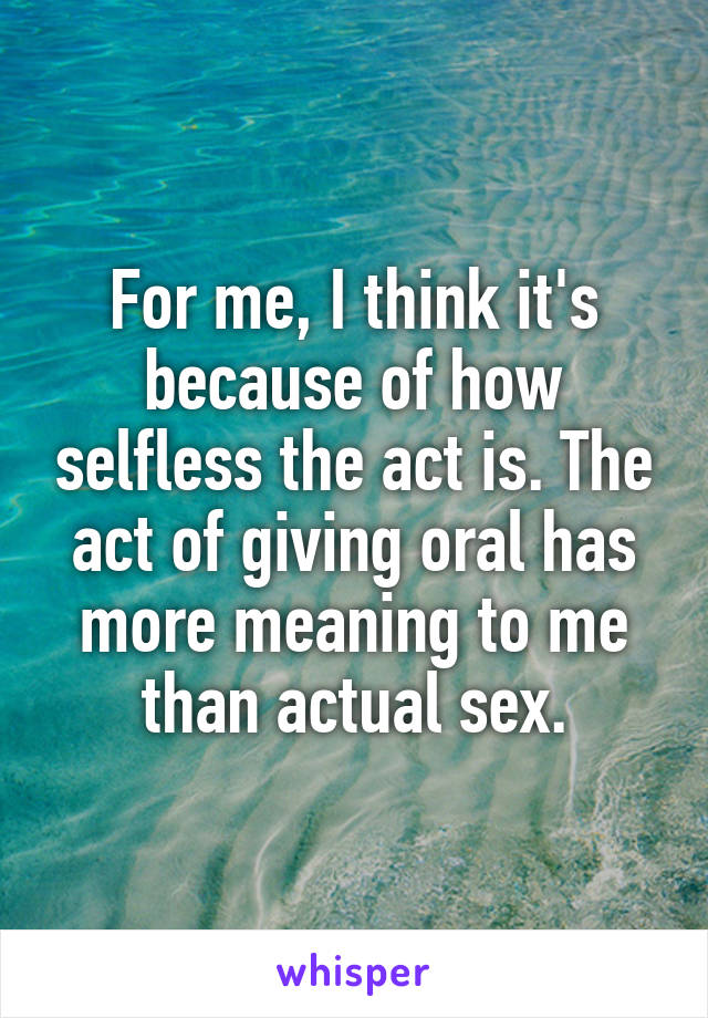 For me, I think it's because of how selfless the act is. The act of giving oral has more meaning to me than actual sex.