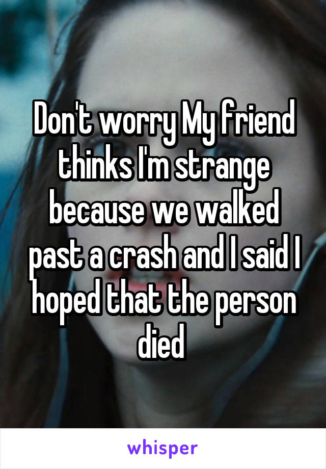 Don't worry My friend thinks I'm strange because we walked past a crash and I said I hoped that the person died 
