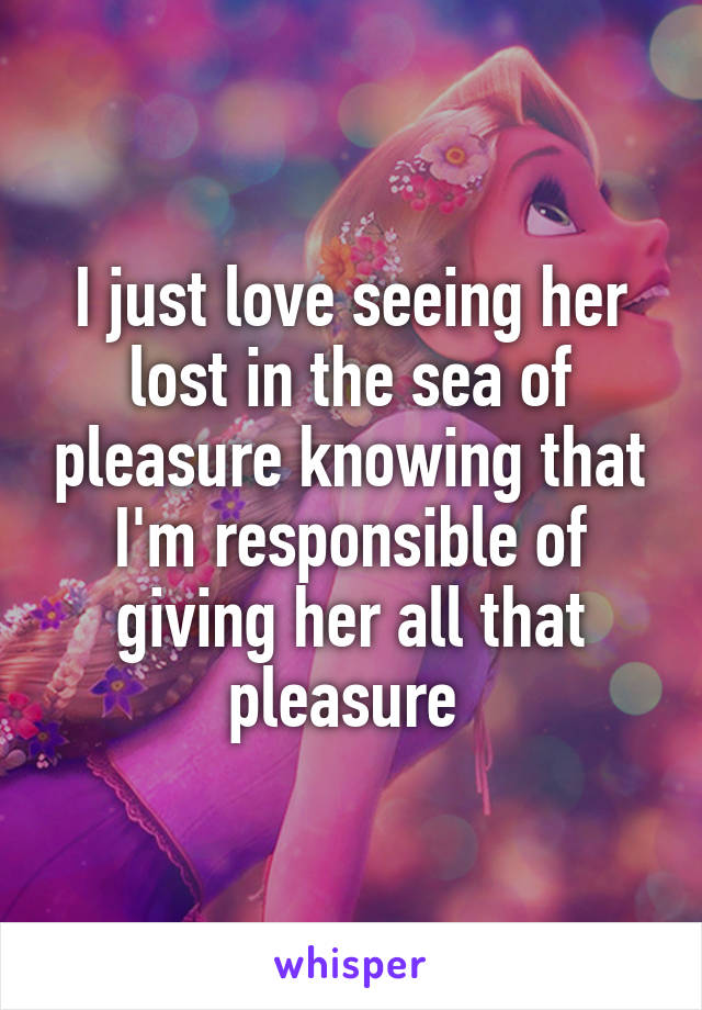 I just love seeing her lost in the sea of pleasure knowing that I'm responsible of giving her all that pleasure 