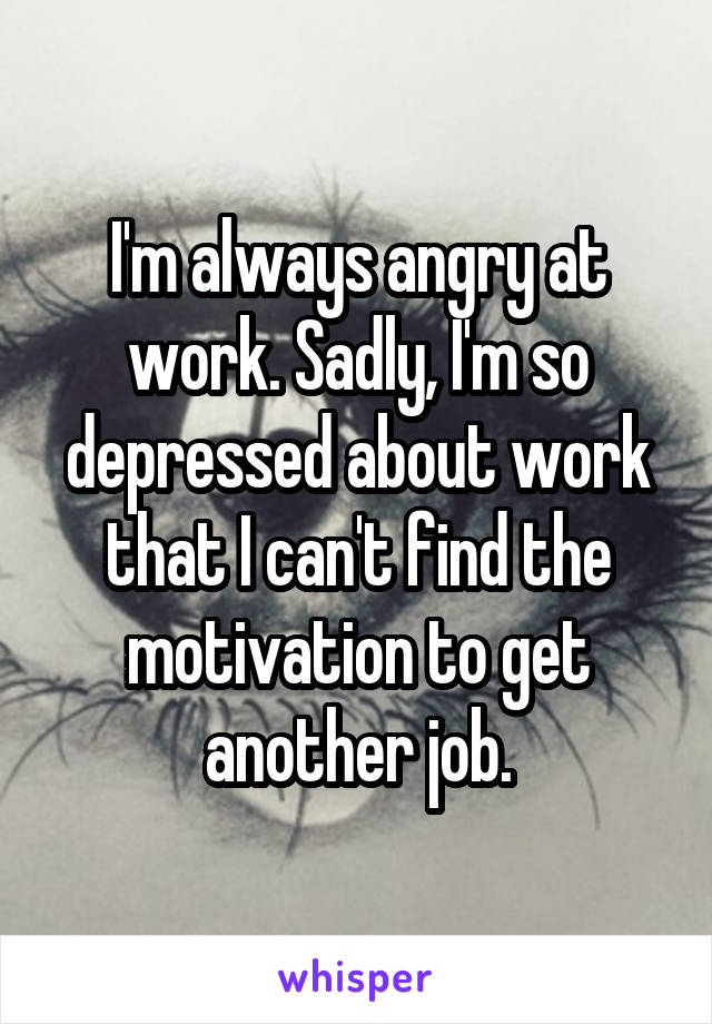 I'm always angry at work. Sadly, I'm so depressed about work that I can't find the motivation to get another job.
