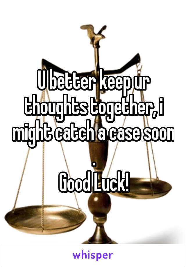 U better keep ur thoughts together, i might catch a case soon .
Good Luck!